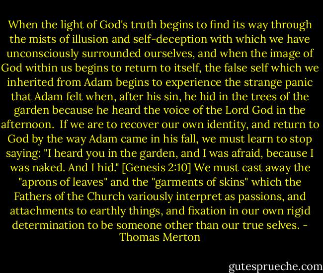 When the light of God's truth begins to find its way through the mists of illusion and self-deception with which we have unconsciously surrounded ourselves, and when the image of God within us begins to return to itself, the false self which we inherited from Adam begins to experience the strange panic that Adam felt when, after his sin, he hid in the trees of the garden because he heard the voice of the Lord God in the afternoon.<br /><br />If we are to recover our own identity, and return to God by the way Adam came in his fall, we must learn to stop saying: "I heard you in the garden, and I was afraid, because I was naked. And I hid." [Genesis 2:10] We must cast away the "aprons of leaves" and the "garments of skins" which the Fathers of the Church variously interpret as passions, and attachments to earthly things, and fixation in our own rigid determination to be someone other than our true selves. - Thomas Merton