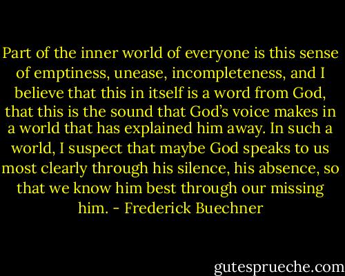 Part of the inner world of everyone is this sense of emptiness, unease, incompleteness, and I believe that this in itself is a word from God, that this is the sound that God’s voice makes in a world that has explained him away. In such a world, I suspect that maybe God speaks to us most clearly through his silence, his absence, so that we know him best through our missing him. - Frederick Buechner