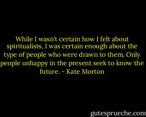 While I wasn't certain how I felt about spiritualists, I was certain enough about the type of people who were drawn to them. Only people unhappy in the present seek to know the future. - Kate Morton