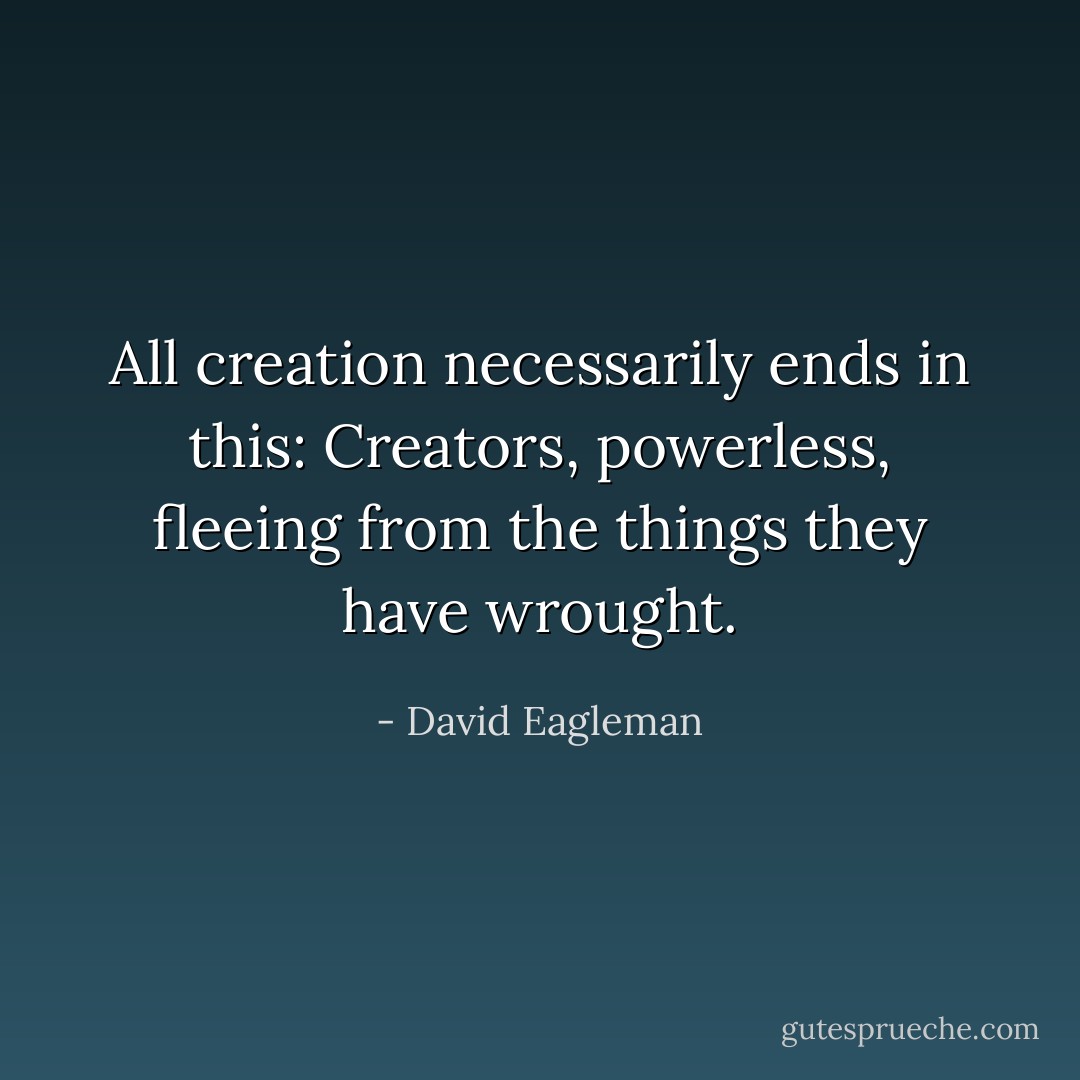 All creation necessarily ends in this: Creators, powerless, fleeing from the things they have wrought. - David Eagleman