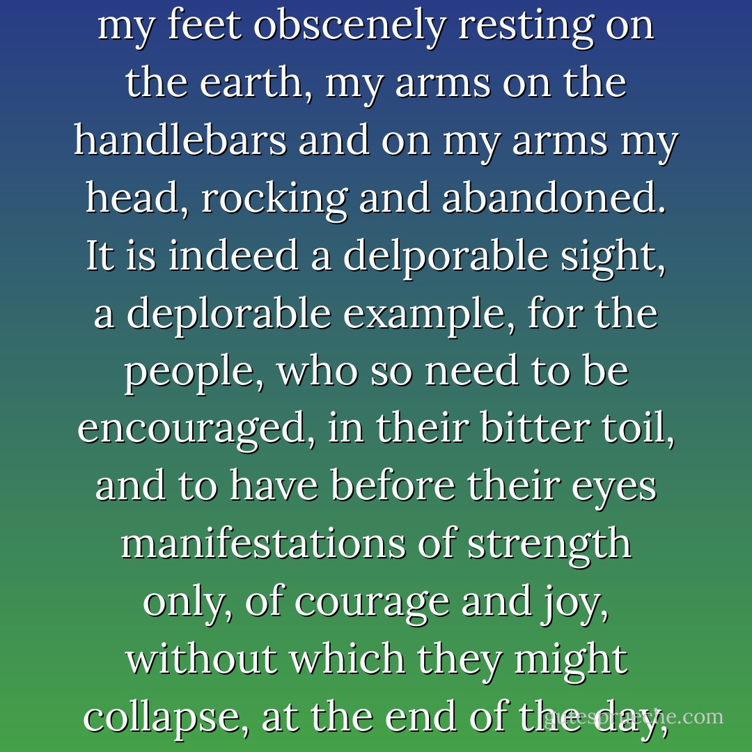What is certain is this, that I never rested in that way again, my feet obscenely resting on the earth, my arms on the handlebars and on my arms my head, rocking and abandoned. It is indeed a delporable sight, a deplorable example, for the people, who so need to be encouraged, in their bitter toil, and to have before their eyes manifestations of strength only, of courage and joy, without which they might collapse, at the end of the day, and roll on the ground. - Samuel Beckett