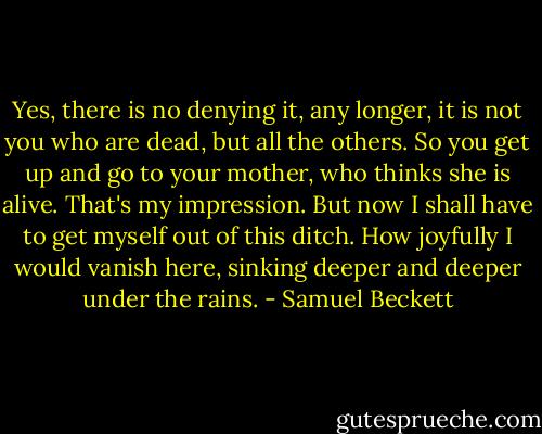 Yes, there is no denying it, any longer, it is not you who are dead, but all the others. So you get up and go to your mother, who thinks she is alive. That's my impression. But now I shall have to get myself out of this ditch. How joyfully I would vanish here, sinking deeper and deeper under the rains. - Samuel Beckett