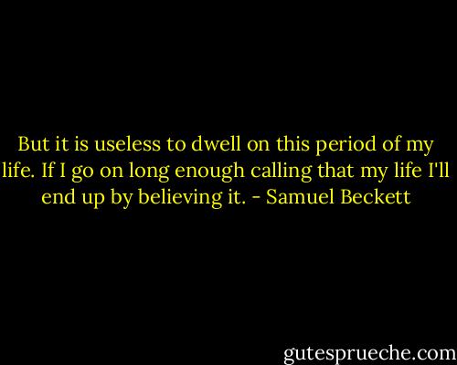 But it is useless to dwell on this period of my life. If I go on long enough calling that my life I'll end up by believing it. - Samuel Beckett