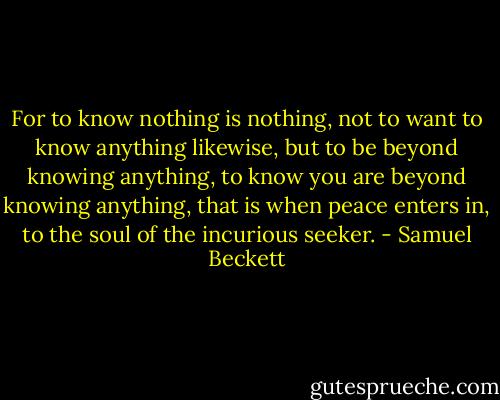 For to know nothing is nothing, not to want to know anything likewise, but to be beyond knowing anything, to know you are beyond knowing anything, that is when peace enters in, to the soul of the incurious seeker. - Samuel Beckett
