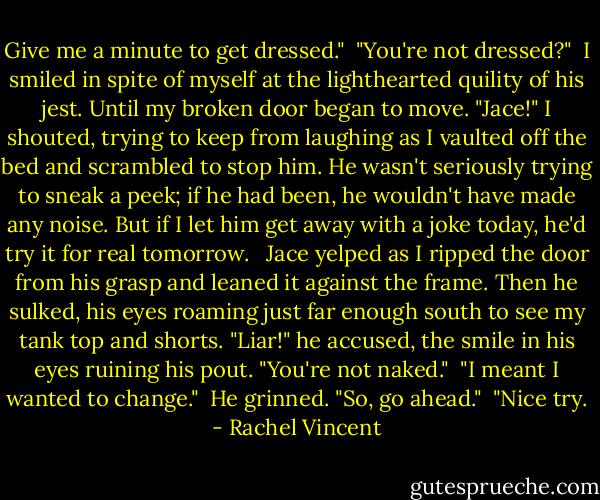 Give me a minute to get dressed."<br /><br />"You're not dressed?"<br /><br />I smiled in spite of myself at the lighthearted quility of his jest. Until my broken door began to move. "Jace!" I shouted, trying to keep from laughing as I vaulted off the bed and scrambled to stop him. He wasn't seriously trying to sneak a peek; if he had been, he wouldn't have made any noise. But if I let him get away with a joke today, he'd try it for real tomorrow. <br /><br />Jace yelped as I ripped the door from his grasp and leaned it against the frame. Then he sulked, his eyes roaming just far enough south to see my tank top and shorts. "Liar!" he accused, the smile in his eyes ruining his pout. "You're not naked."<br /><br />"I meant I wanted to change."<br /><br />He grinned. "So, go ahead."<br /><br />"Nice try. - Rachel Vincent