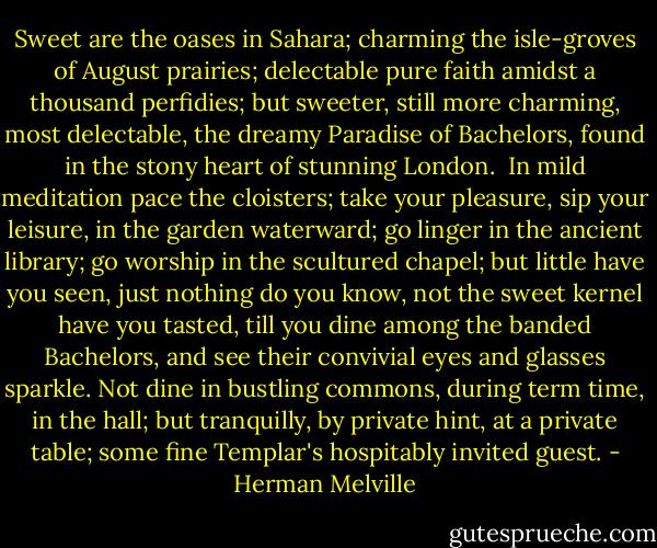 Sweet are the oases in Sahara; charming the isle-groves of August prairies; delectable pure faith amidst a thousand perfidies; but sweeter, still more charming, most delectable, the dreamy Paradise of Bachelors, found in the stony heart of stunning London.<br /><br />In mild meditation pace the cloisters; take your pleasure, sip your leisure, in the garden waterward; go linger in the ancient library; go worship in the scultured chapel; but little have you seen, just nothing do you know, not the sweet kernel have you tasted, till you dine among the banded Bachelors, and see their convivial eyes and glasses sparkle. Not dine in bustling commons, during term time, in the hall; but tranquilly, by private hint, at a private table; some fine Templar's hospitably invited guest. - Herman Melville