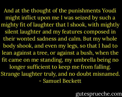 And at the thought of the punishments Youdi might inflict upon me I was seized by such a mighty fit of laughter that I shook, with mightly silent laughter and my features composed in their wonted sadness and calm. But my whole body shook, and even my legs, so that I had to lean against a tree, or against a bush, when the fit came on me standing, my umbrella being no longer sufficient to keep me from falling. Strange laughter truly, and no doubt misnamed. - Samuel Beckett