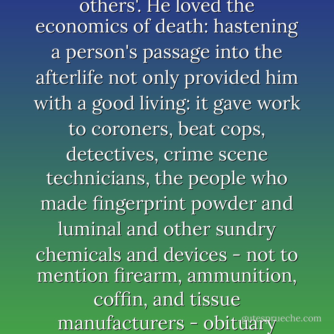 He loved his job, which allowed time to do it without comparing his performance to others'. He loved the economics of death: hastening a person's passage into the afterlife not only provided him with a good living: it gave work to coroners, beat cops, detectives, crime scene technicians, the people who made fingerprint powder and luminal and other sundry chemicals and devices - not to mention firearm, ammunition, coffin, and tissue manufacturers - obituary writers, crime reporters, novelists. - Robert Liparulo