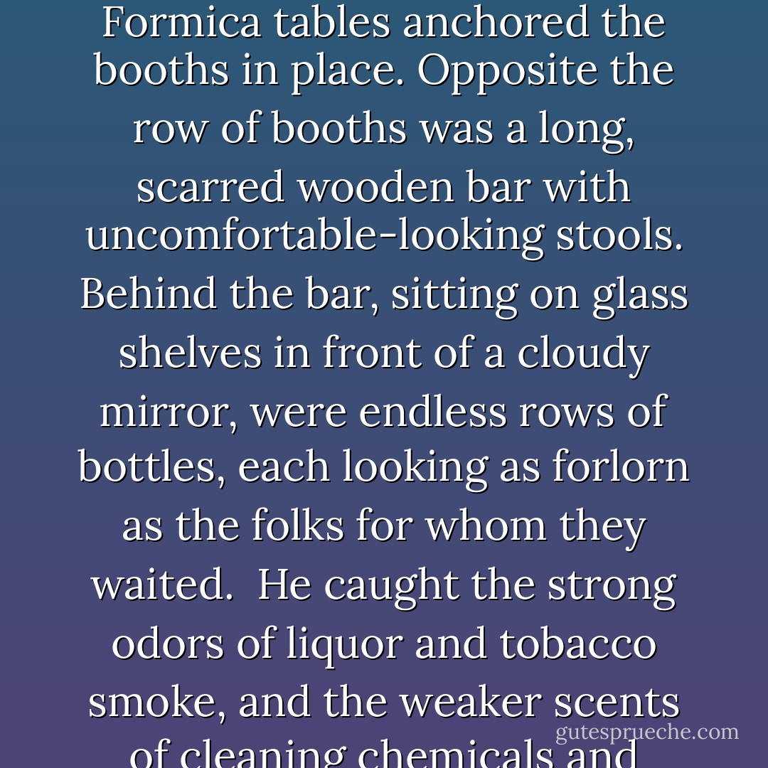 A dingy emblem on the door depicted a little boy peeing into a pot. The rest of the bar was equally drab and tasteless. Dim bulbs behind red-tasseled lamp shades barely illuminated each of a dozen maroon vinyl booths, which marched along one wall toward the murky front windows. Chipped Formica tables anchored the booths in place. Opposite the row of booths was a long, scarred wooden bar with uncomfortable-looking stools. Behind the bar, sitting on glass shelves in front of a cloudy mirror, were endless rows of bottles, each looking as forlorn as the folks for whom they waited.<br /><br />He caught the strong odors of liquor and tobacco smoke, and the weaker scents of cleaning chemicals and vomit. In one of the booths , two heads bobbed with the movement of mug-clenching fists. A scrawny bartender with droopy eyelids picked his teeth with a swizzle stick and chatted quietly with a woman seated at the bar. Otherwise the bar was empty. - Robert Liparulo