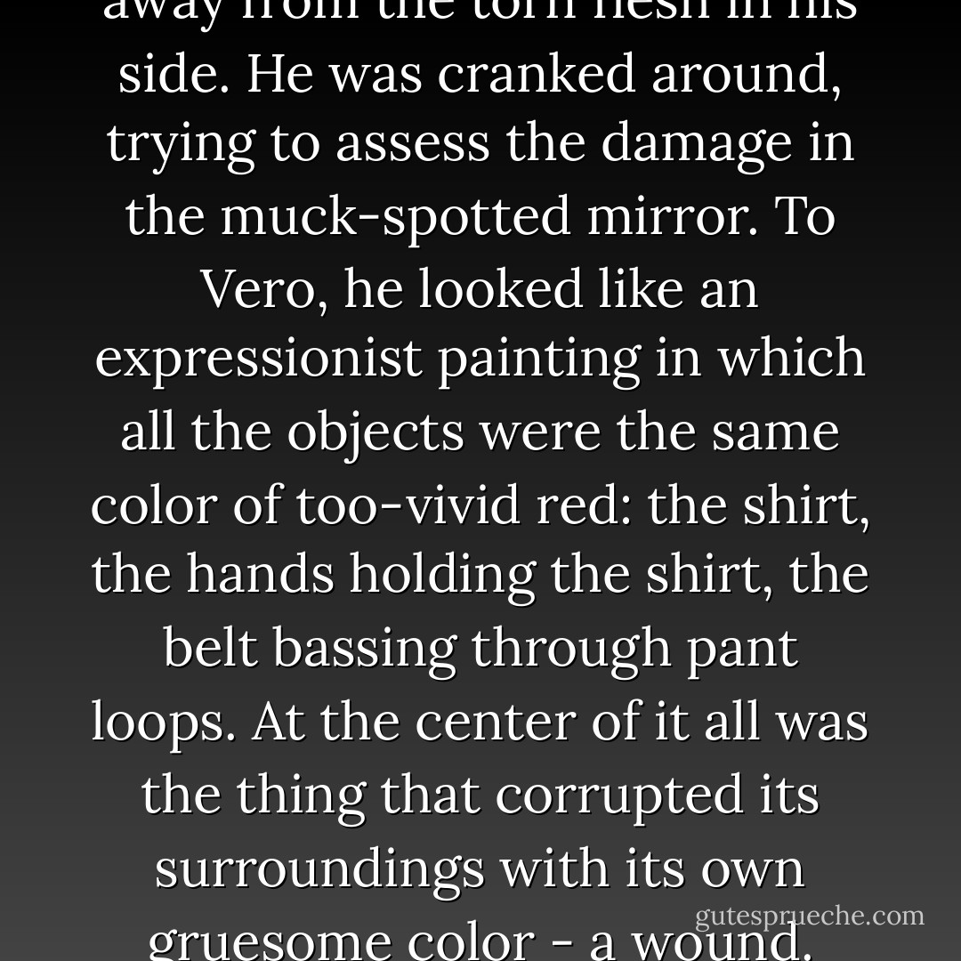 Donnelley was lifting his shirt away from the torn flesh in his side. He was cranked around, trying to assess the damage in the muck-spotted mirror. To Vero, he looked like an expressionist painting in which all the objects were the same color of too-vivid red: the shirt, the hands holding the shirt, the belt bassing through pant loops. At the center of it all was the thing that corrupted its surroundings with its own gruesome color - a wound. - Robert Liparulo