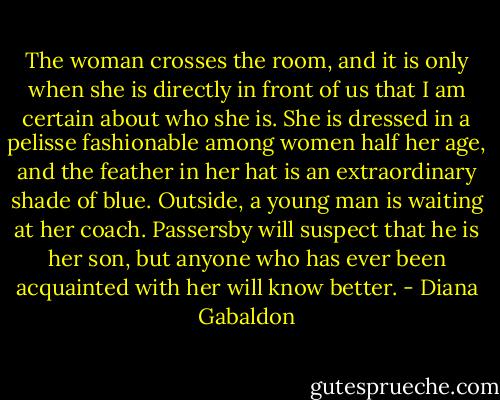 The woman crosses the room, and it is only when she is directly in front of us that I am certain about who she is. She is dressed in a pelisse fashionable among women half her age, and the feather in her hat is an extraordinary shade of blue. Outside, a young man is waiting at her coach. Passersby will suspect that he is her son, but anyone who has ever been acquainted with her will know better. - Diana Gabaldon