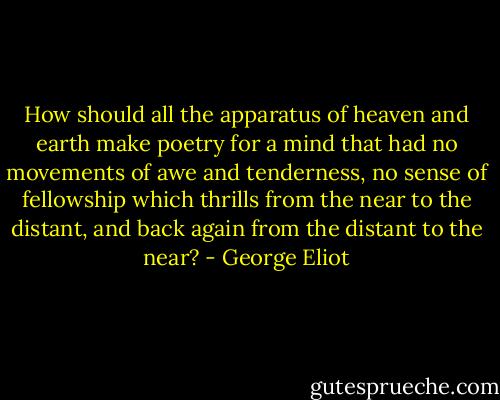 How should all the apparatus of heaven and earth make poetry for a mind that had no movements of awe and tenderness, no sense of fellowship which thrills from the near to the distant, and back again from the distant to the near? - George Eliot
