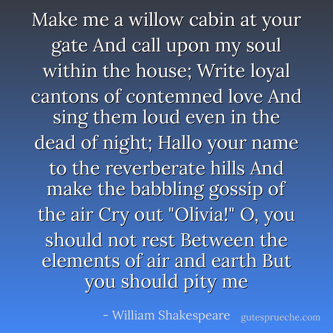 Make me a willow cabin at your gate<br />And call upon my soul within the house;<br />Write loyal cantons of contemned love<br />And sing them loud even in the dead of night;<br />Hallo your name to the reverberate hills<br />And make the babbling gossip of the air<br />Cry out "Olivia!" O, you should not rest<br />Between the elements of air and earth<br />But you should pity me - William Shakespeare