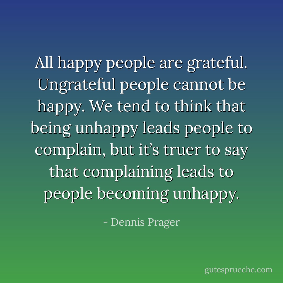 All happy people are grateful. Ungrateful people cannot be happy. We tend to think that being unhappy leads people to complain, but it’s truer to say that complaining leads to people becoming unhappy. - Dennis Prager