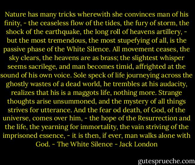 Nature has many tricks wherewith she convinces man of his finity, - the ceaseless flow of the tides, the fury of storm, the shock of the earthquake, the long roll of heavens artillery, - but the most tremendous, the most stupefying of all, is the passive phase of the White Silence. All movement ceases, the sky clears, the heavens are as brass; the slightest whisper seems sacrilege, and man becomes timid, affrighted at the sound of his own voice. Sole speck of life journeying across the ghostly wastes of a dead world, he trembles at his audacity, realizes that his is a maggots life, nothing more. Strange thoughts arise unsummoned, and the mystery of all things strives for utterance. And the fear od death, of God, of the universe, comes over him, - the hope of the Resurrection and the life, the yearning for immortality, the vain striving of the imprisoned essence, - it is then, if ever, man walks alone with God.<br />- The White Silence - Jack London