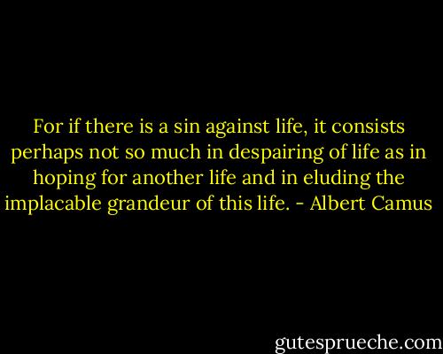 For if there is a sin against life, it consists perhaps not so much in despairing of life as in hoping for another life and in eluding the implacable grandeur of this life. - Albert Camus