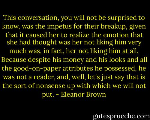This conversation, you will not be surprised to know, was the impetus for their breakup, given that it caused her to realize the emotion that she had thought was her not liking him very much was, in fact, her not liking him at all. Because despite his money and his looks and all the good-on-paper attributes he possessed, he was not a reader, and, well, let's just say that is the sort of nonsense up with which we will not put. - Eleanor Brown