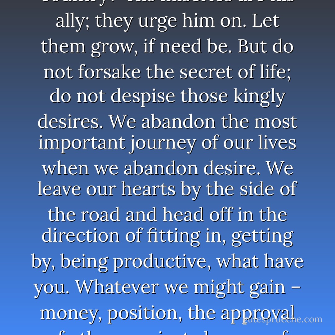 Should the king in exile pretend he is happy there?<br /><br />Should he not seek his own country?<br /><br />His miseries are his ally; they urge him on. Let them grow, if need be. But do not forsake the secret of life; do not despise those kingly desires. We abandon the most important journey of our lives when we abandon desire. We leave our hearts by the side of the road and head off in the direction of fitting in, getting by, being productive, what have you. Whatever we might gain – money, position, the approval of others, or just absence of the discontent self – it’s not worth it. - John Eldredge