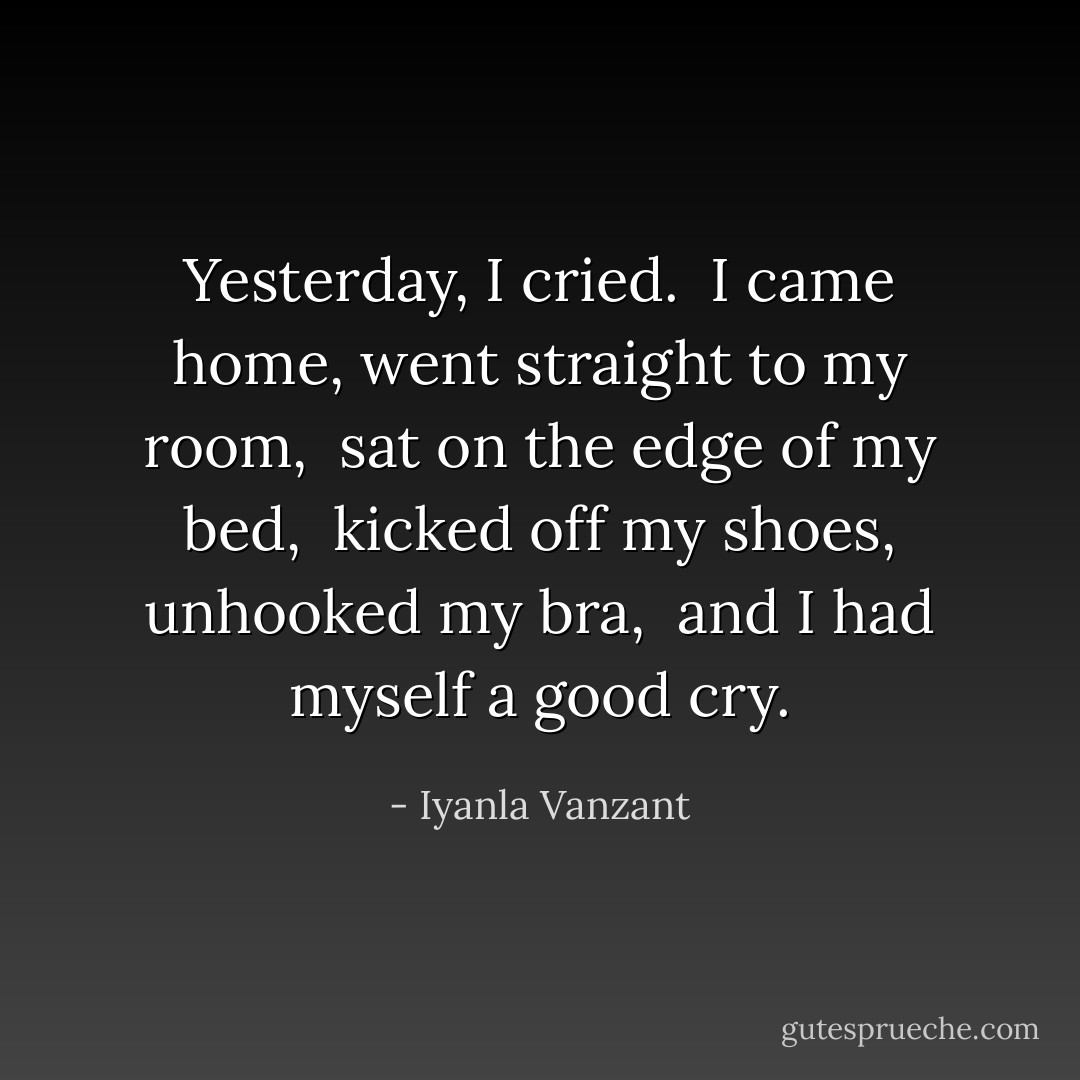 Yesterday, I cried.<br /><br />I came home, went straight to my room,<br /><br />sat on the edge of my bed,<br /><br />kicked off my shoes, unhooked my bra,<br /><br />and I had myself a good cry. - Iyanla Vanzant
