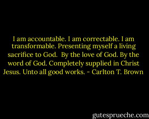 I am accountable.<br />I am correctable.<br />I am transformable.<br />Presenting myself a living sacrifice to God. <br />By the love of God.<br />By the word of God.<br />Completely supplied in Christ Jesus.<br />Unto all good works. - Carlton T. Brown