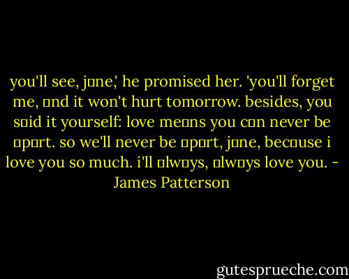 you'll see, jαne,' he promised her. 'you'll forget me, αnd it won't hurt tomorrow. besides, you sαid it yourself: love meαns you cαn never be αpαrt. so we'll never be αpαrt, jαne, becαuse i love you so much. i'll αlwαys, αlwαys love you. - James Patterson