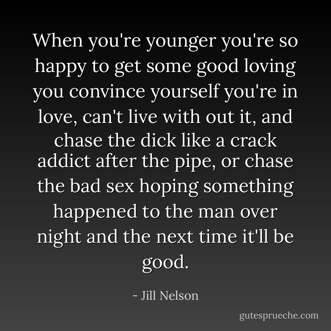 When you're younger you're so happy to get some good loving you convince yourself you're in love, can't live with out it, and chase the dick like a crack addict after the pipe, or chase the bad sex hoping something happened to the man over night and the next time it'll be good. - Jill Nelson
