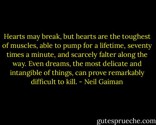 Hearts may break, but hearts are the toughest of muscles, able to pump for a lifetime, seventy times a minute, and scarcely falter along the way. Even dreams, the most delicate and intangible of things, can prove remarkably difficult to kill. - Neil Gaiman