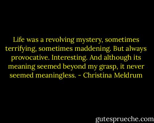 Life was a revolving mystery, sometimes terrifying, sometimes maddening. But always provocative. Interesting. And although its meaning seemed beyond my grasp, it never seemed meaningless. - Christina Meldrum