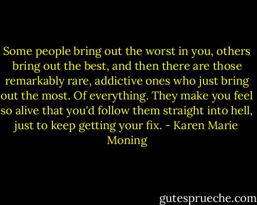 Some people bring out the worst in you, others bring out the best, and then there are those remarkably rare, addictive ones who just bring out the most. Of everything.<br />They make you feel so alive that you'd follow them straight into hell, just to keep getting your fix. - Karen Marie Moning