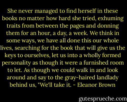 She never managed to find herself in these books no matter how hard she tried, exhuming traits from between the pages and donning them for an hour, a day, a week. We think in some ways, we have all done this our whole lives, searching for the book that will give us the keys to ourselves, let us into a wholly formed personality as though it were a furnished room to let. As though we could walk in and look around and say to the gray-haired landlady behind us, "We'll take it. - Eleanor Brown