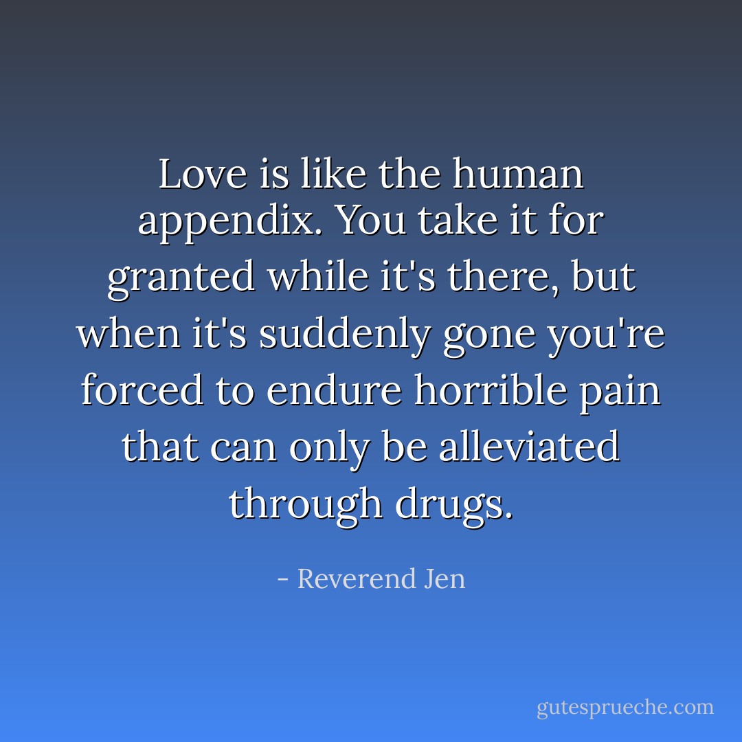 Love is like the human appendix. You take it for granted while it's there, but when it's suddenly gone you're forced to endure horrible pain that can only be alleviated through drugs. - Reverend Jen