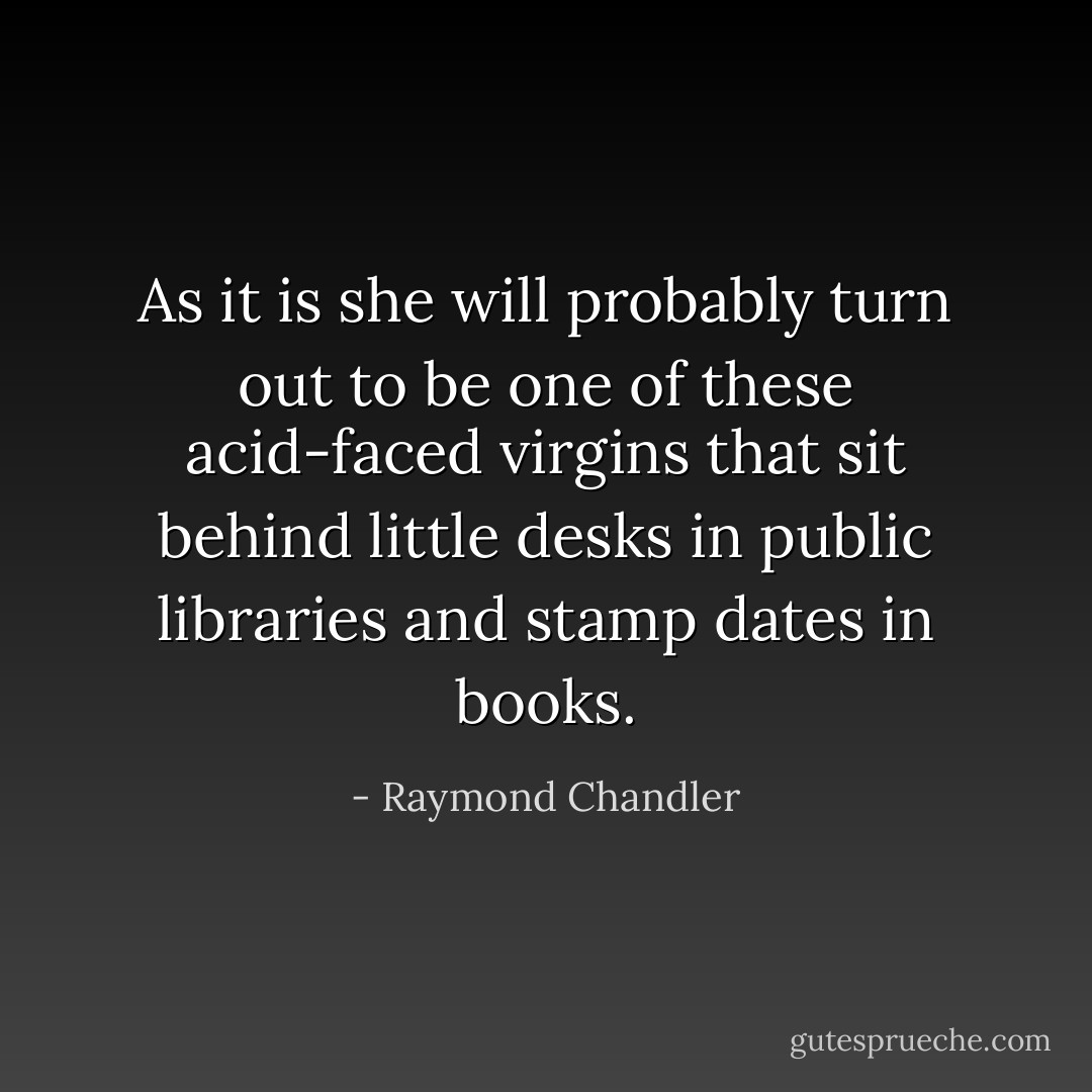 As it is she will probably turn out to be one of these acid-faced virgins that sit behind little desks in public libraries and stamp dates in books. - Raymond Chandler