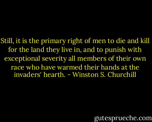Still, it is the primary right of men to die and kill for the land they live in, and to punish with exceptional severity all members of their own race who have warmed their hands at the invaders' hearth. - Winston S. Churchill