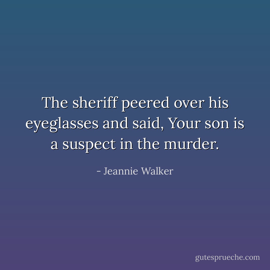 The sheriff peered over his eyeglasses and said, Your son is a suspect in the murder. - Jeannie Walker