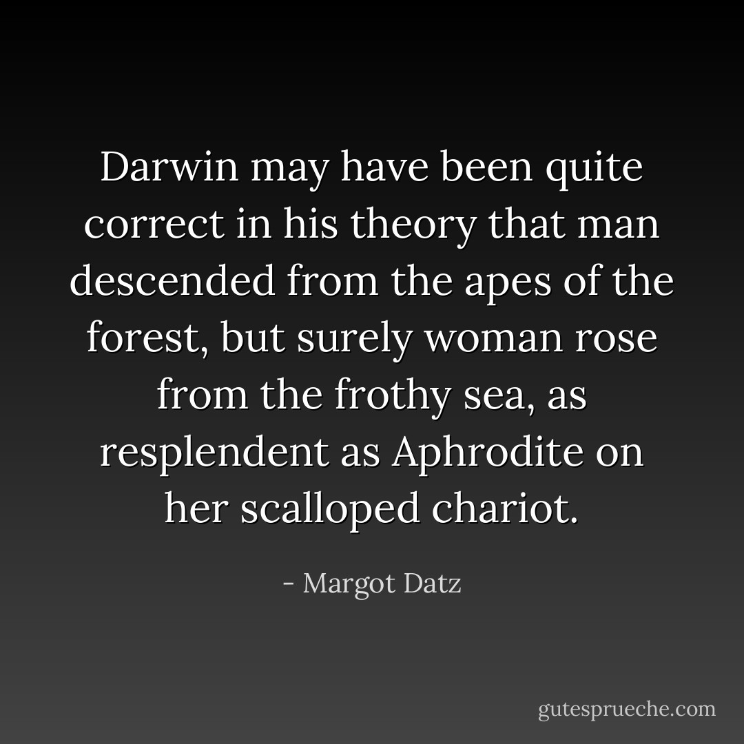 Darwin may have been quite correct in his theory that man descended from the apes of the forest, but surely woman rose from the frothy sea, as resplendent as Aphrodite on her scalloped chariot. - Margot Datz