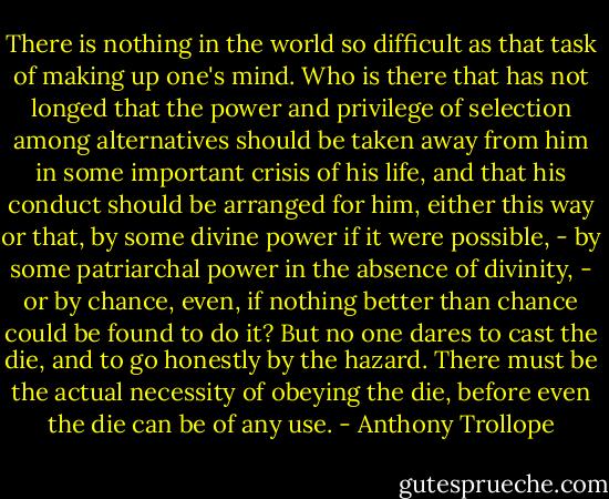 There is nothing in the world so difficult as that task of making up one's mind. Who is there that has not longed that the power and privilege of selection among alternatives should be taken away from him in some important crisis of his life, and that his conduct should be arranged for him, either this way or that, by some divine power if it were possible, - by some patriarchal power in the absence of divinity, - or by chance, even, if nothing better than chance could be found to do it? But no one dares to cast the die, and to go honestly by the hazard. There must be the actual necessity of obeying the die, before even the die can be of any use. - Anthony Trollope