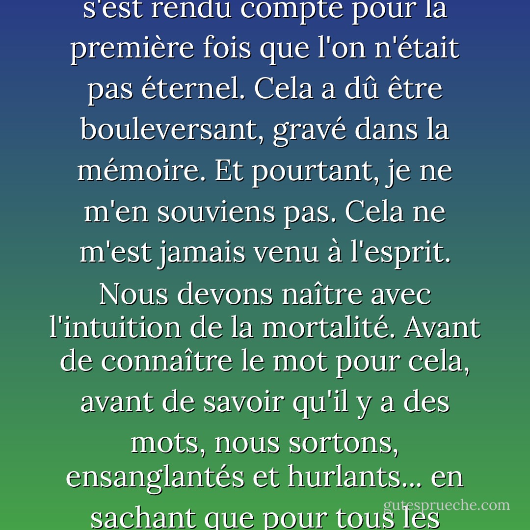 Qu'est-il advenu du moment<br />où l'on a appris la mort pour la première fois ? Il y a bien eu un moment, dans l'enfance, où l'on s'est rendu compte pour la première fois que l'on n'était pas éternel. Cela a dû être bouleversant, gravé dans la mémoire. Et pourtant, je ne m'en souviens pas. Cela ne m'est jamais venu à l'esprit. Nous devons naître avec l'intuition de la mortalité. Avant de connaître le mot pour cela, avant de savoir qu'il y a des mots, nous sortons, ensanglantés et hurlants... en sachant que pour tous les points cardinaux, il n'y a qu'une seule direction<br />et que le temps est sa seule mesure. - Tom Stoppard
