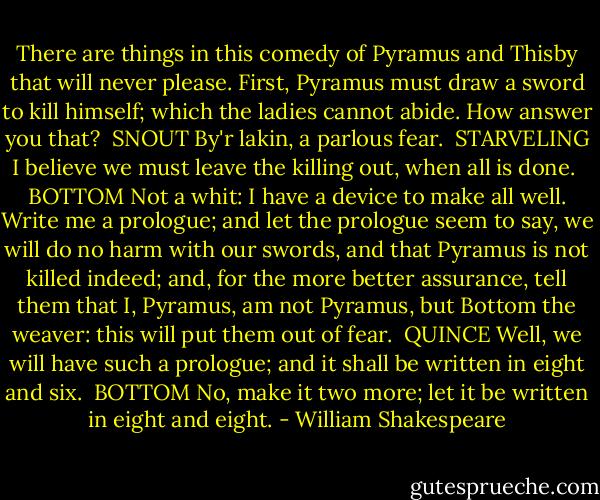 There are things in this comedy of Pyramus and Thisby that will never please. First, Pyramus must draw a sword to kill himself; which the ladies<br />cannot abide. How answer you that?<br /><br />SNOUT<br />By'r lakin, a parlous fear.<br /><br />STARVELING<br />I believe we must leave the killing out, when all is done.<br /><br />BOTTOM<br />Not a whit: I have a device to make all well.<br />Write me a prologue; and let the prologue seem to<br />say, we will do no harm with our swords, and that<br />Pyramus is not killed indeed; and, for the more<br />better assurance, tell them that I, Pyramus, am not<br />Pyramus, but Bottom the weaver: this will put them<br />out of fear.<br /><br />QUINCE<br />Well, we will have such a prologue; and it shall be<br />written in eight and six.<br /><br />BOTTOM<br />No, make it two more; let it be written in eight and eight. - William Shakespeare