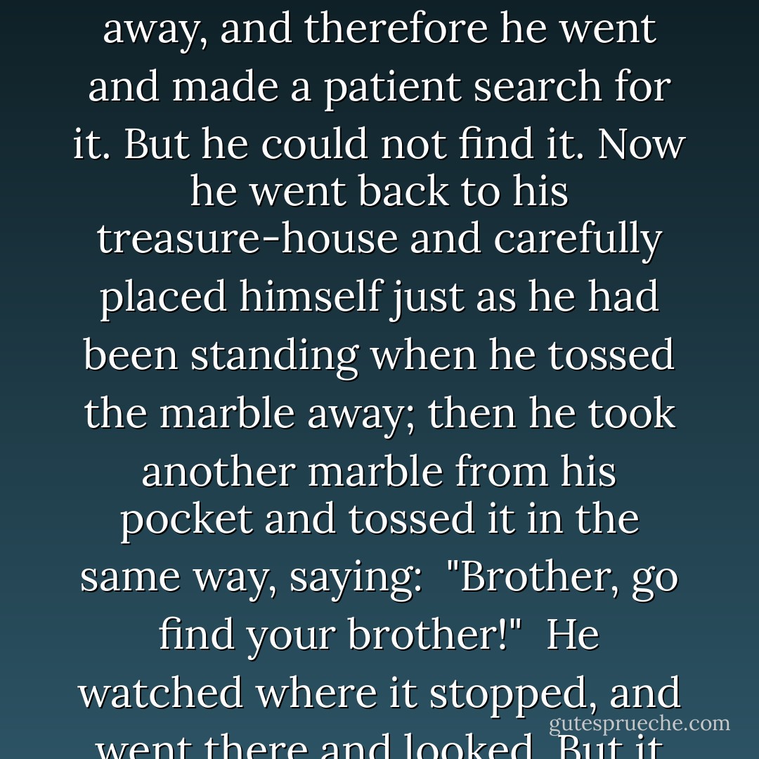 He well knew the futility of trying to contend against witches, so he gave up discouraged. But it occurred to him that he might as well have the marble he had just thrown away, and therefore he went and made a patient search for it. But he could not find it. Now he went back to his treasure-house and carefully placed himself just as he had been standing when he tossed the marble away; then he took another marble from his pocket and tossed it in the same way, saying:<br /><br />"Brother, go find your brother!"<br /><br />He watched where it stopped, and went there and looked. But it must have fallen short or gone too far; so he tried twice more. The last repetition was successful. The two marbles lay within a foot of each other. - Mark Twain