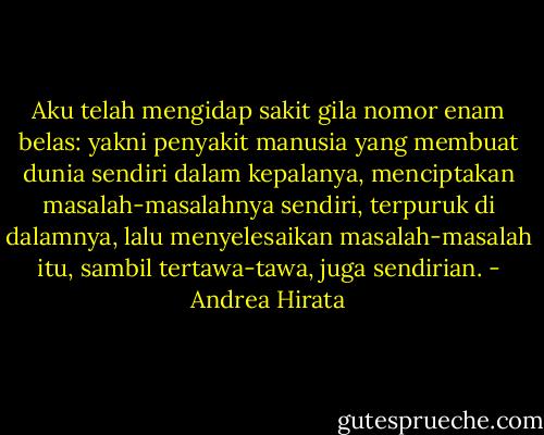 Aku telah mengidap sakit gila nomor enam belas: yakni penyakit manusia yang membuat dunia sendiri dalam kepalanya, menciptakan masalah-masalahnya sendiri, terpuruk di dalamnya, lalu menyelesaikan masalah-masalah itu, sambil tertawa-tawa, juga sendirian. - Andrea Hirata