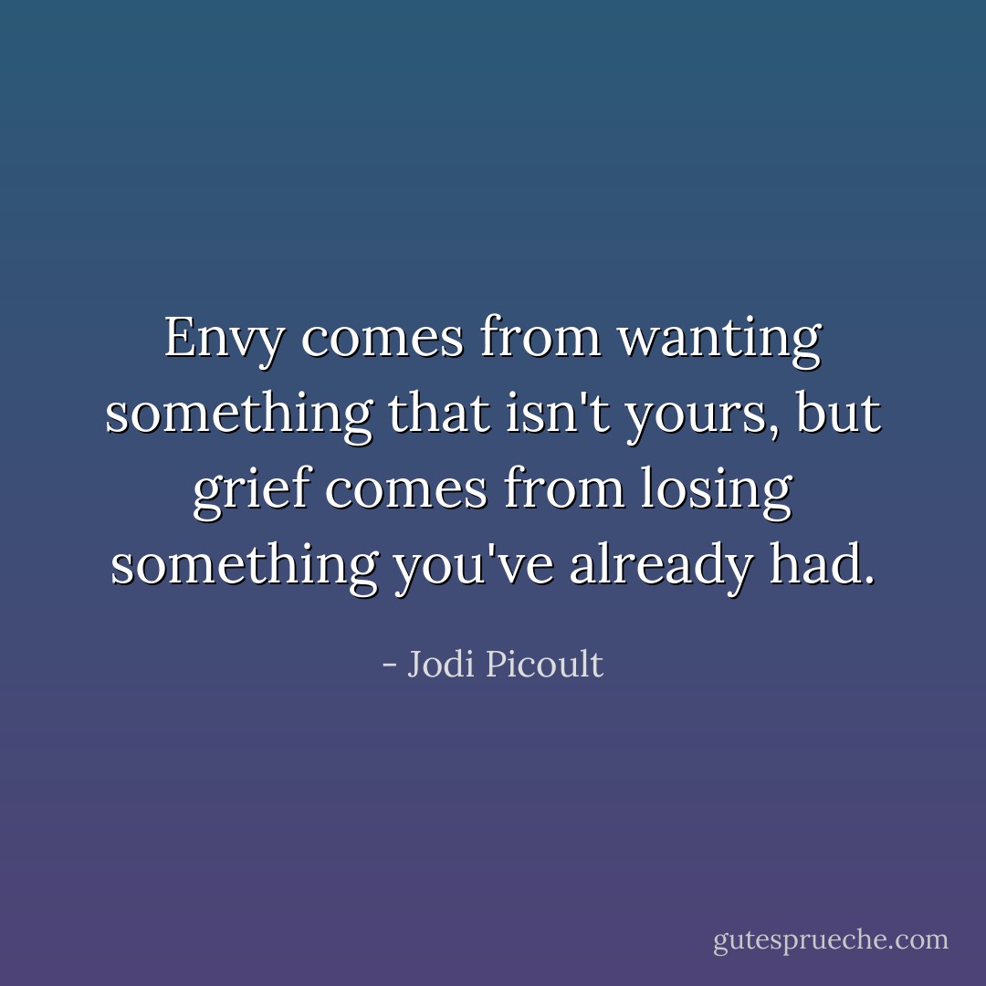 Envy comes from wanting something that isn't yours, but grief comes from losing something you've already had. - Jodi Picoult