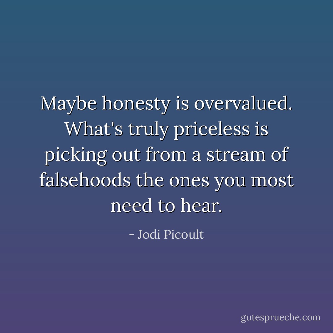 Maybe honesty is overvalued. What's truly priceless is picking out from a stream of falsehoods the ones you most need to hear. - Jodi Picoult