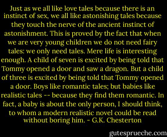 Just as we all like love tales because there is an instinct of sex, we all like astonishing tales because they touch the nerve of the ancient instinct of astonishment. This is proved by the fact that when we are very young children we do not need fairy tales: we only need tales. Mere life is interesting enough. A child of seven is excited by being told that Tommy opened a door and saw a dragon. But a child of three is excited by being told that Tommy opened a door. Boys like romantic tales; but babies like realistic tales -- because they find them romantic. In fact, a baby is about the only person, I should think, to whom a modern realistic novel could be read without boring him. - G.K. Chesterton