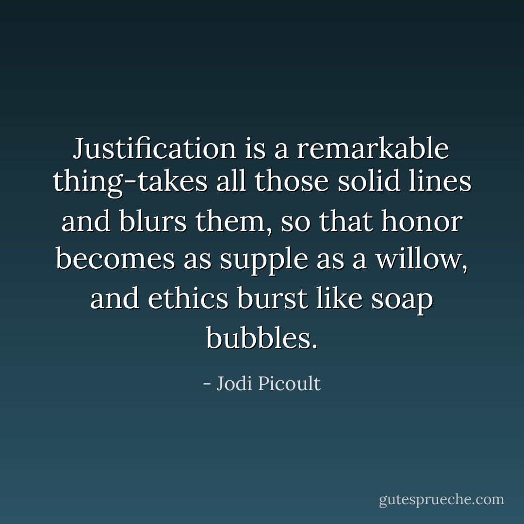 Justification is a remarkable thing-takes all those solid lines and blurs them, so that honor becomes as supple as a willow, and ethics burst like soap bubbles. - Jodi Picoult