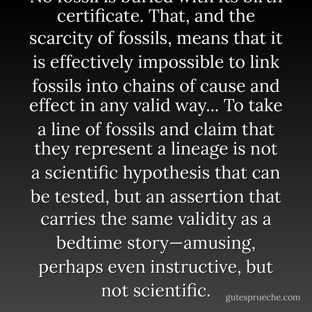 No fossil is buried with its birth certificate. That, and the scarcity of fossils, means that it is effectively impossible to link fossils into chains of cause and effect in any valid way... To take a line of fossils and claim that they represent a lineage is not a scientific hypothesis that can be tested, but an assertion that carries the same validity as a bedtime story—amusing, perhaps even instructive, but not scientific. - Henry Gee