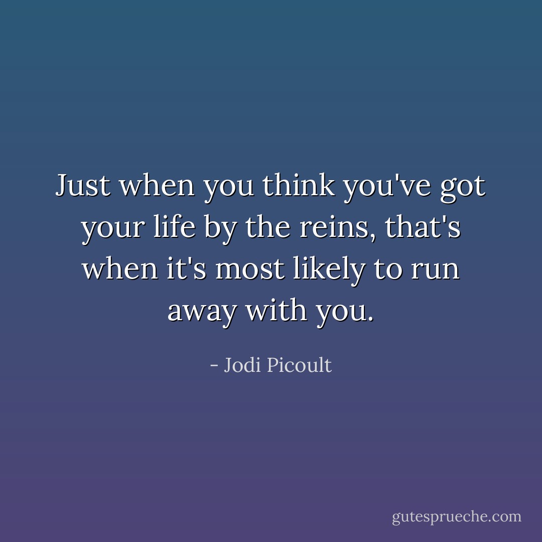 Just when you think you've got your life by the reins, that's when it's most likely to run away with you. - Jodi Picoult