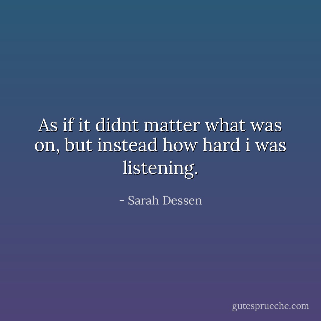 As if it didnt matter what was on, but instead how hard i was listening. - Sarah Dessen