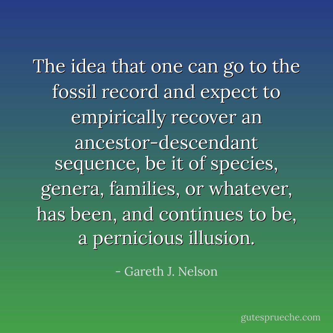The idea that one can go to the fossil record and expect to empirically recover an ancestor-descendant sequence, be it of species, genera, families, or whatever, has been, and continues to be, a pernicious illusion. - Gareth J. Nelson