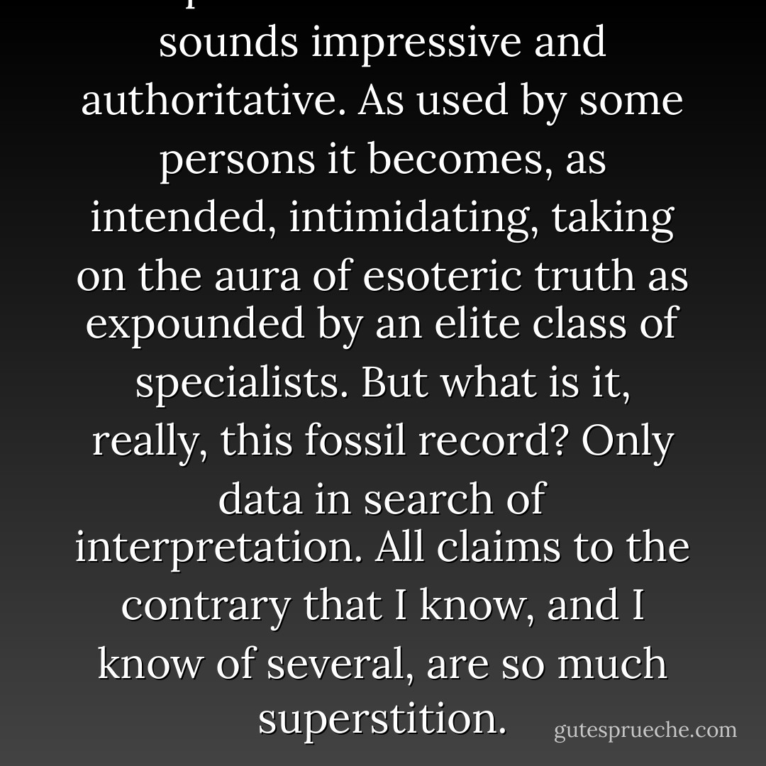 The phrase 'the fossil record' sounds impressive and authoritative. As used by some persons it becomes, as intended, intimidating, taking on the aura of esoteric truth as expounded by an elite class of specialists. But what is it, really, this fossil record? Only data in search of interpretation. All claims to the contrary that I know, and I know of several, are so much superstition. - Gareth J. Nelson