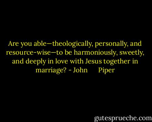 Are you able—theologically, personally, and resource-wise—to be harmoniously, sweetly, and deeply in love with Jesus together in marriage? - John      Piper